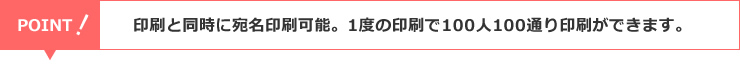 印刷と同時に宛名印刷可能。1度の印刷で100人100通り印刷ができます。